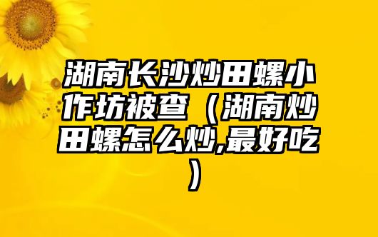 湖南長沙炒田螺小作坊被查（湖南炒田螺怎么炒,最好吃）