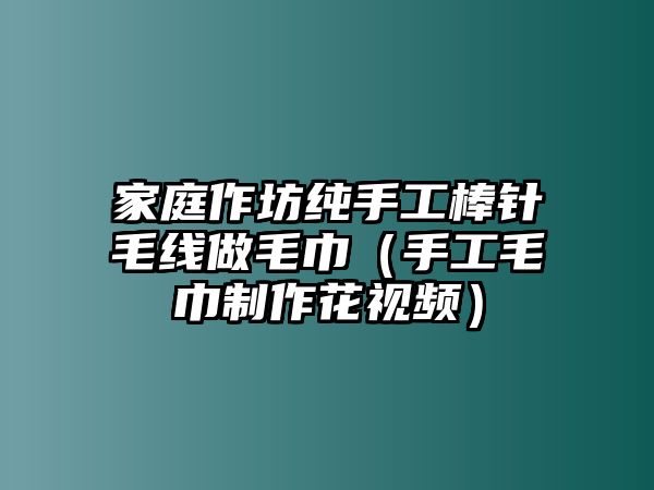 家庭作坊純手工棒針毛線做毛巾（手工毛巾制作花視頻）