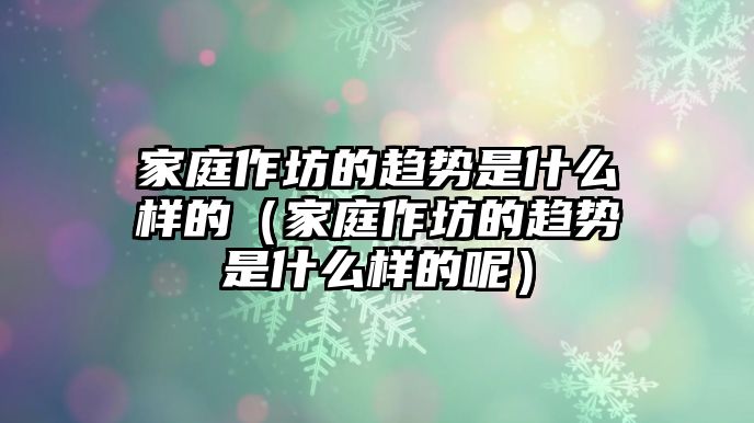 家庭作坊的趨勢是什么樣的（家庭作坊的趨勢是什么樣的呢）