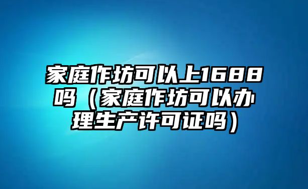 家庭作坊可以上1688嗎（家庭作坊可以辦理生產許可證嗎）