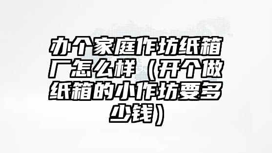 辦個(gè)家庭作坊紙箱廠怎么樣（開個(gè)做紙箱的小作坊要多少錢）