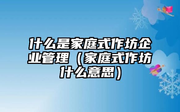 什么是家庭式作坊企業管理（家庭式作坊什么意思）