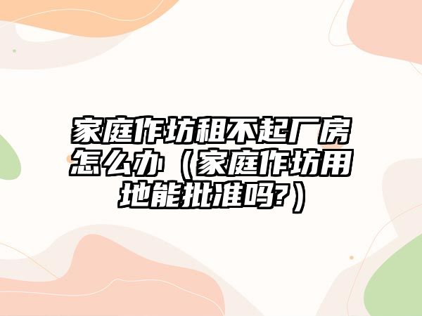 家庭作坊租不起廠房怎么辦（家庭作坊用地能批準(zhǔn)嗎?）