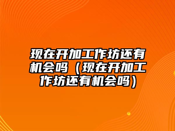 現在開加工作坊還有機會嗎（現在開加工作坊還有機會嗎）