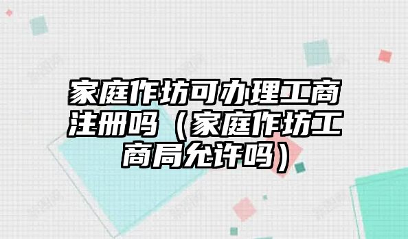 家庭作坊可辦理工商注冊嗎（家庭作坊工商局允許嗎）