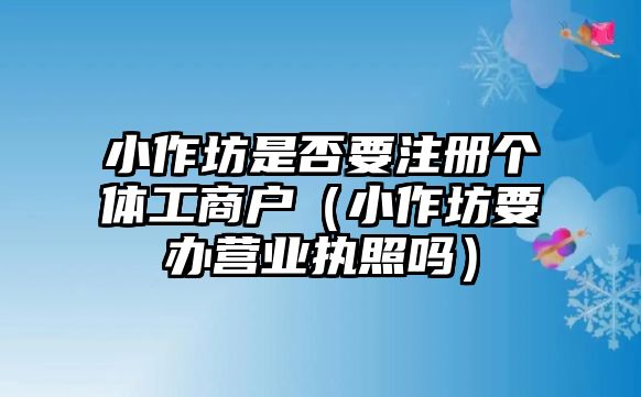 小作坊是否要注冊個體工商戶（小作坊要辦營業執照嗎）