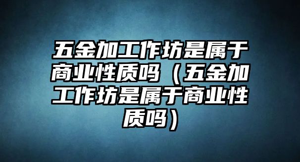 五金加工作坊是屬于商業性質嗎（五金加工作坊是屬于商業性質嗎）