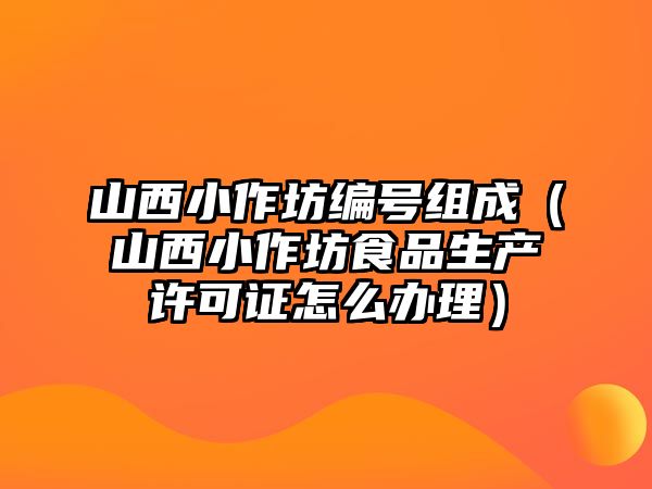 山西小作坊編號組成（山西小作坊食品生產許可證怎么辦理）