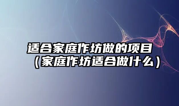 適合家庭作坊做的項目（家庭作坊適合做什么）