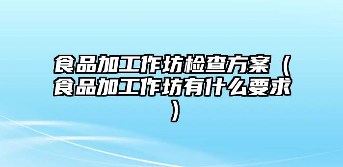 食品加工作坊檢查方案（食品加工作坊有什么要求）