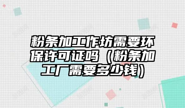 粉條加工作坊需要環保許可證嗎（粉條加工廠需要多少錢）