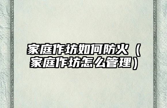 家庭作坊如何防火（家庭作坊怎么管理）