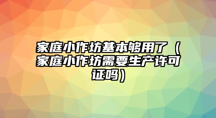 家庭小作坊基本夠用了（家庭小作坊需要生產(chǎn)許可證嗎）