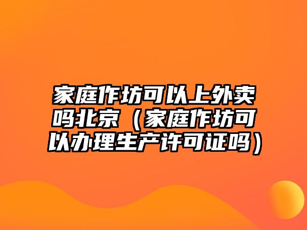 家庭作坊可以上外賣嗎北京（家庭作坊可以辦理生產許可證嗎）