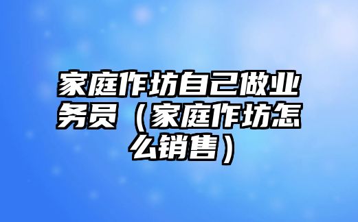 家庭作坊自己做業(yè)務員（家庭作坊怎么銷售）