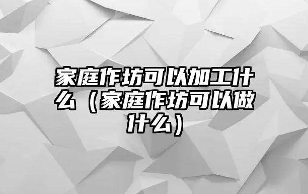 家庭作坊可以加工什么（家庭作坊可以做什么）