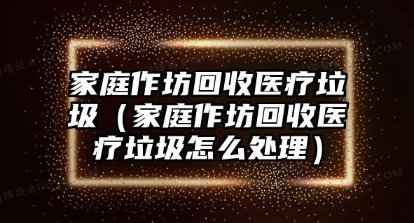 家庭作坊回收醫(yī)療垃圾（家庭作坊回收醫(yī)療垃圾怎么處理）