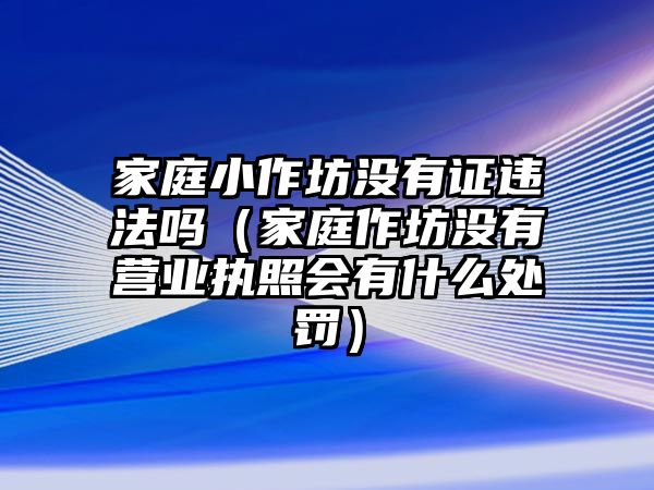 家庭小作坊沒有證違法嗎（家庭作坊沒有營業執照會有什么處罰）