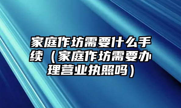 家庭作坊需要什么手續（家庭作坊需要辦理營業執照嗎）