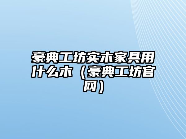 豪典工坊實木家具用什么木（豪典工坊官網）