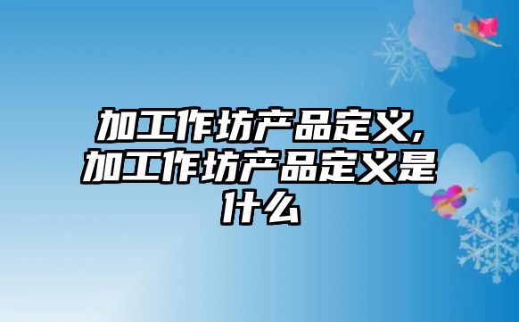 加工作坊產品定義,加工作坊產品定義是什么