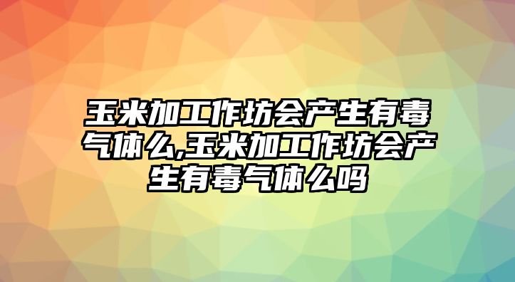 玉米加工作坊會產(chǎn)生有毒氣體么,玉米加工作坊會產(chǎn)生有毒氣體么嗎