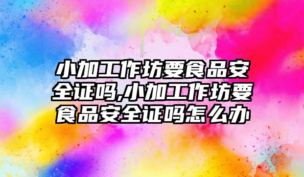 小加工作坊要食品安全證嗎,小加工作坊要食品安全證嗎怎么辦