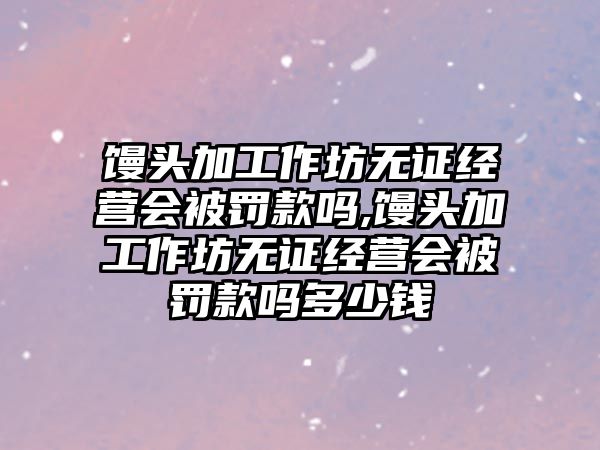 饅頭加工作坊無證經營會被罰款嗎,饅頭加工作坊無證經營會被罰款嗎多少錢