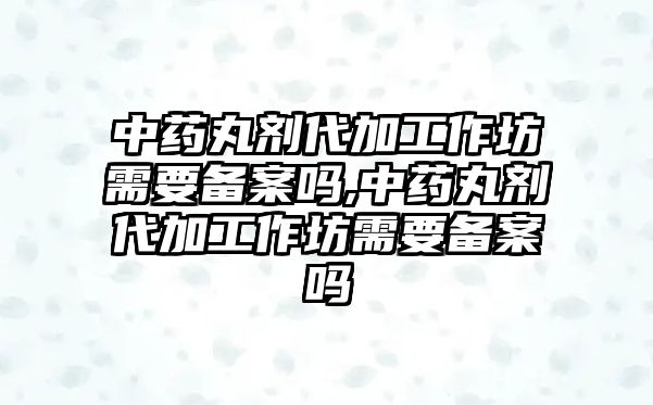 中藥丸劑代加工作坊需要備案嗎,中藥丸劑代加工作坊需要備案嗎