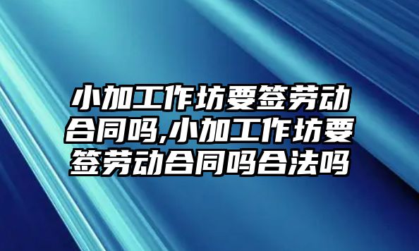 小加工作坊要簽勞動合同嗎,小加工作坊要簽勞動合同嗎合法嗎