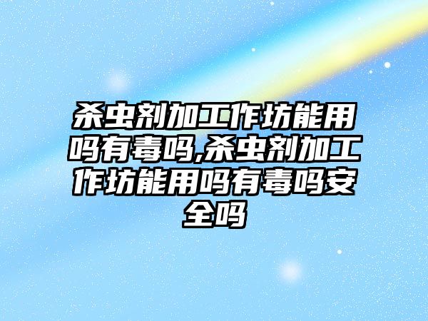 殺蟲劑加工作坊能用嗎有毒嗎,殺蟲劑加工作坊能用嗎有毒嗎安全嗎