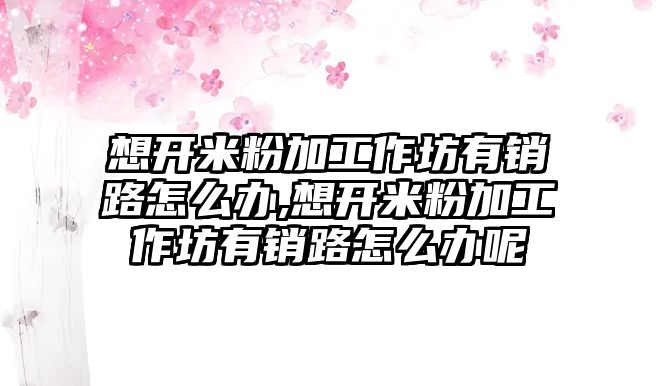 想開米粉加工作坊有銷路怎么辦,想開米粉加工作坊有銷路怎么辦呢