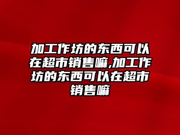 加工作坊的東西可以在超市銷售嘛,加工作坊的東西可以在超市銷售嘛