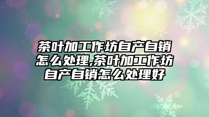 茶葉加工作坊自產自銷怎么處理,茶葉加工作坊自產自銷怎么處理好