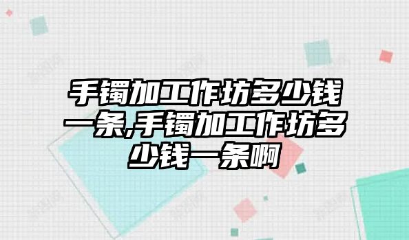 手鐲加工作坊多少錢一條,手鐲加工作坊多少錢一條啊