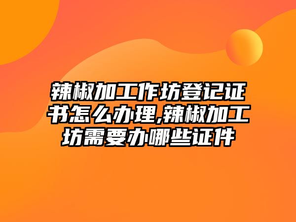 辣椒加工作坊登記證書怎么辦理,辣椒加工坊需要辦哪些證件