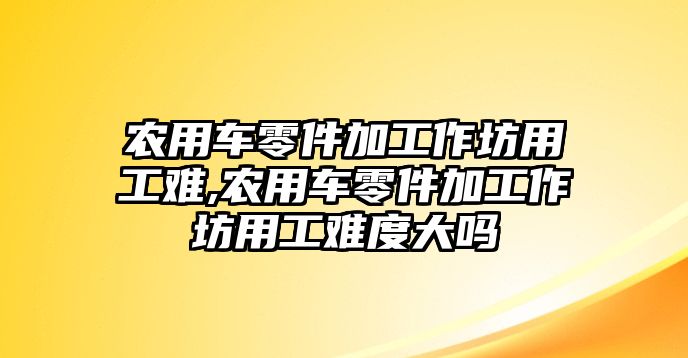 農用車零件加工作坊用工難,農用車零件加工作坊用工難度大嗎