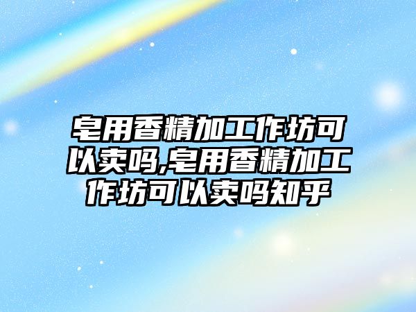 皂用香精加工作坊可以賣嗎,皂用香精加工作坊可以賣嗎知乎