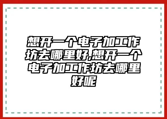 想開一個電子加工作坊去哪里好,想開一個電子加工作坊去哪里好呢