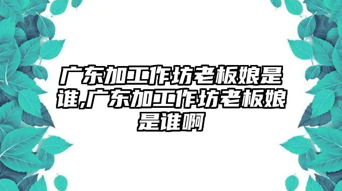 廣東加工作坊老板娘是誰,廣東加工作坊老板娘是誰啊