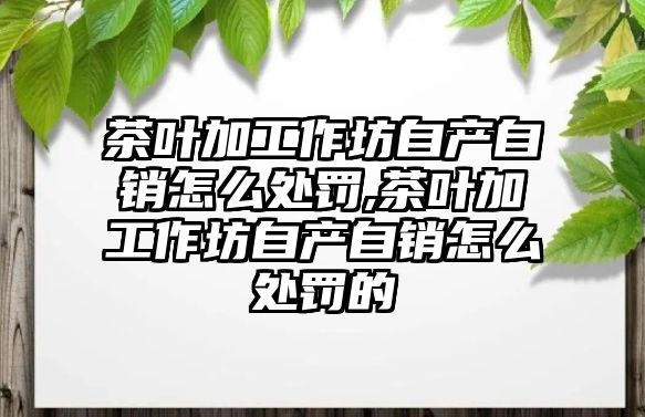 茶葉加工作坊自產自銷怎么處罰,茶葉加工作坊自產自銷怎么處罰的