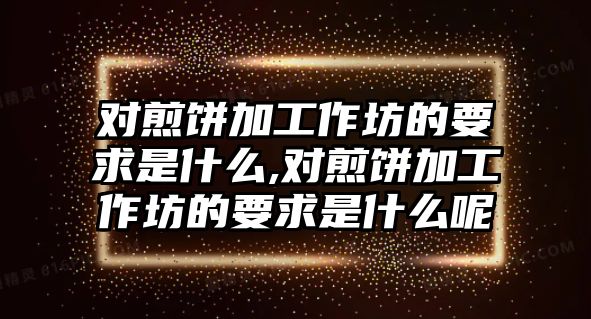 對煎餅加工作坊的要求是什么,對煎餅加工作坊的要求是什么呢