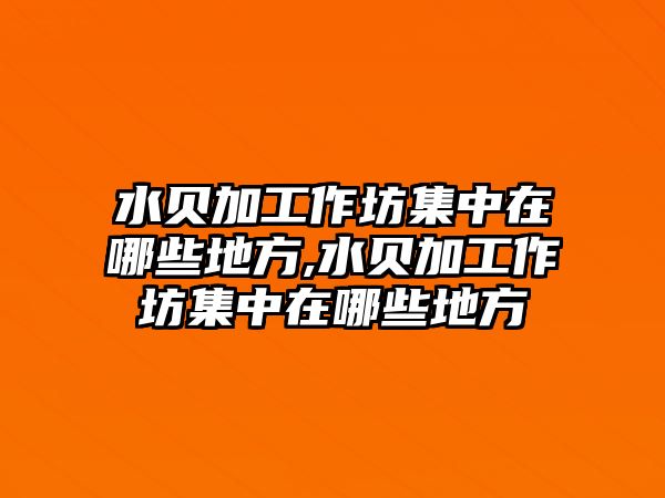 水貝加工作坊集中在哪些地方,水貝加工作坊集中在哪些地方