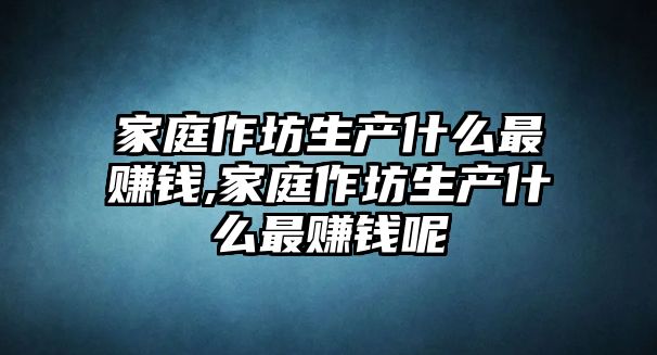 家庭作坊生產什么最賺錢,家庭作坊生產什么最賺錢呢