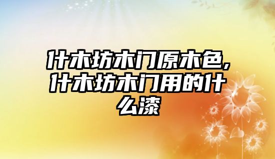 什木坊木門原木色,什木坊木門用的什么漆