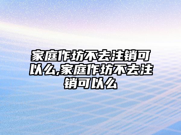 家庭作坊不去注銷可以么,家庭作坊不去注銷可以么