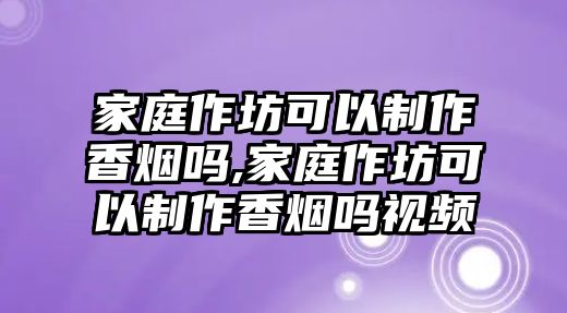 家庭作坊可以制作香煙嗎,家庭作坊可以制作香煙嗎視頻