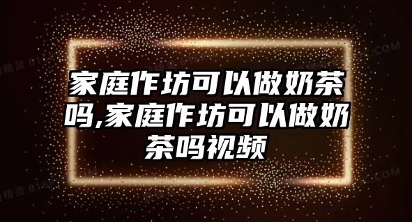 家庭作坊可以做奶茶嗎,家庭作坊可以做奶茶嗎視頻