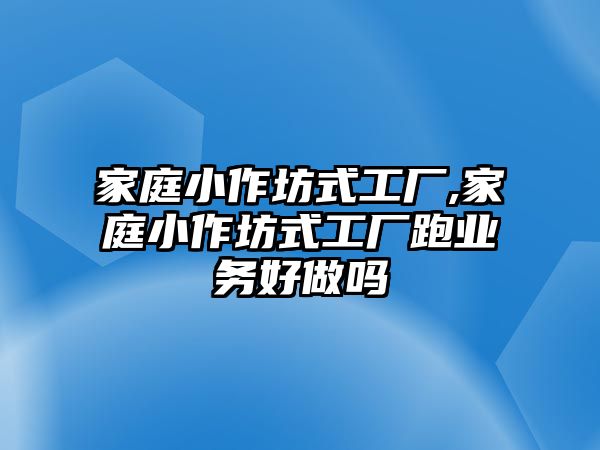 家庭小作坊式工廠,家庭小作坊式工廠跑業務好做嗎