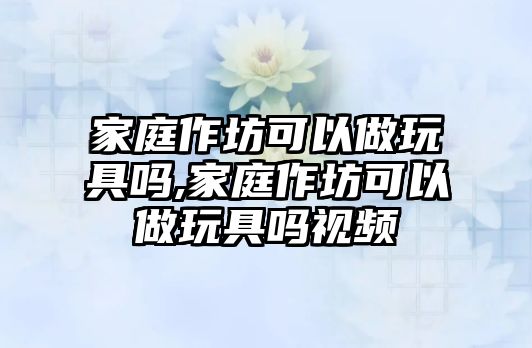 家庭作坊可以做玩具嗎,家庭作坊可以做玩具嗎視頻